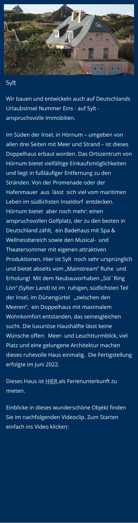Sylt Wir bauen und entwickeln auch auf Deutschlands Urlaubsinsel Nummer Eins - auf Sylt - anspruchsvolle Immobilien.  Im Süden der Insel, in Hörnum – umgeben von allen drei Seiten mit Meer und Strand – ist dieses Doppelhaus erbaut worden. Das Ortszentrum von Hörnum bietet vielfältige Einkaufsmöglichkeiten und liegt in fußläufiger Entfernung zu den Stränden. Von der Promenade oder der Hafenmauer  aus  lässt  sich viel vom maritimen Leben im südlichsten Inseldorf  entdecken. Hörnum bietet  aber noch mehr: einen  anspruchsvollen Golfplatz, der zu den besten in Deutschland zählt,  ein Badehaus mit Spa & Wellnessbereich sowie den Musical-  und  Theatersommer mit eigenen attraktiven Produktionen. Hier ist Sylt  noch sehr ursprünglich und bietet abseits vom „Mainstream“ Ruhe  und Erholung!  Mit dem Neubauvorhaben „Söl`Ring Lön“ (Sylter Land) ist im  ruhigen, südlichsten Teil der Insel, im Dünengürtel   „zwischen den Meeren“,  ein Doppelhaus mit maximalem  Wohnkomfort entstanden, das seinesgleichen sucht. Die luxuriöse Haushälfte lässt keine Wünsche offen:  Meer- und Leuchtturmblick, viel Platz und eine gelungene Architektur machen dieses ruhevolle Haus einmalig.  Die Fertigstellung erfolgte im Juni 2022. Dieses Haus ist HIER als Ferienunterkunft zu mieten. Einblicke in dieses wunderschöne Objekt finden Sie im nachfolgenden Videoclip. Zum Starten einfach ins Video klicken: