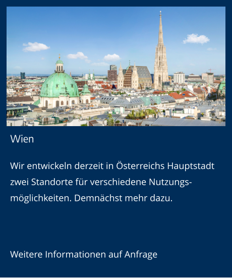 Wien Wir entwickeln derzeit in Österreichs Hauptstadt zwei Standorte für verschiedene Nutzungs-möglichkeiten. Demnächst mehr dazu.  Weitere Informationen auf Anfrage