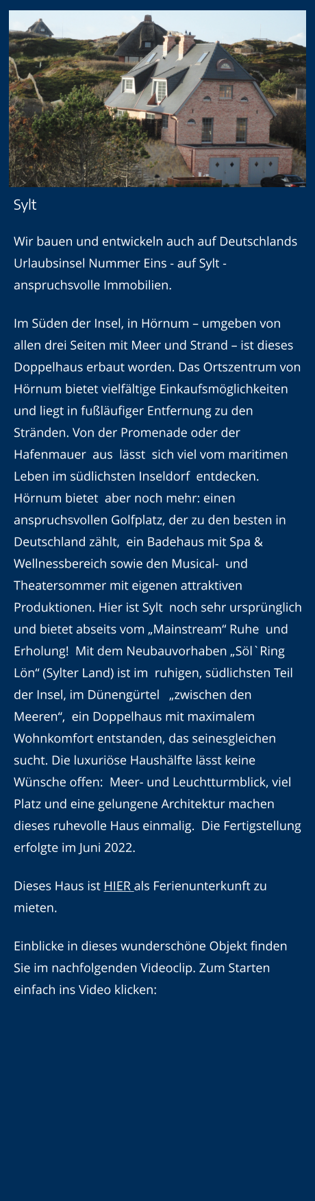 Sylt Wir bauen und entwickeln auch auf Deutschlands Urlaubsinsel Nummer Eins - auf Sylt - anspruchsvolle Immobilien.  Im Süden der Insel, in Hörnum – umgeben von allen drei Seiten mit Meer und Strand – ist dieses Doppelhaus erbaut worden. Das Ortszentrum von Hörnum bietet vielfältige Einkaufsmöglichkeiten und liegt in fußläufiger Entfernung zu den Stränden. Von der Promenade oder der Hafenmauer  aus  lässt  sich viel vom maritimen Leben im südlichsten Inseldorf  entdecken. Hörnum bietet  aber noch mehr: einen  anspruchsvollen Golfplatz, der zu den besten in Deutschland zählt,  ein Badehaus mit Spa & Wellnessbereich sowie den Musical-  und  Theatersommer mit eigenen attraktiven Produktionen. Hier ist Sylt  noch sehr ursprünglich und bietet abseits vom „Mainstream“ Ruhe  und Erholung!  Mit dem Neubauvorhaben „Söl`Ring Lön“ (Sylter Land) ist im  ruhigen, südlichsten Teil der Insel, im Dünengürtel   „zwischen den Meeren“,  ein Doppelhaus mit maximalem  Wohnkomfort entstanden, das seinesgleichen sucht. Die luxuriöse Haushälfte lässt keine Wünsche offen:  Meer- und Leuchtturmblick, viel Platz und eine gelungene Architektur machen dieses ruhevolle Haus einmalig.  Die Fertigstellung erfolgte im Juni 2022. Dieses Haus ist HIER als Ferienunterkunft zu mieten. Einblicke in dieses wunderschöne Objekt finden Sie im nachfolgenden Videoclip. Zum Starten einfach ins Video klicken: